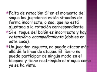 Falta de rotación: Si en el momento del saque los jugadores están situados de forma incorrecta, o sea, que no está ajustada a la rotación correspondiente Si el toque del balón es incorrecto y hay  retención  o  acompañamiento  (dobles en este caso). Un jugador  zaguero , no puede atacar más allá de la línea de ataque. El líbero no puede participar de ningún modo en el bloqueo y tiene restringido el ataque como ya se ha visto. 