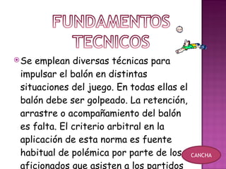 Se emplean diversas técnicas para impulsar el balón en distintas situaciones del juego. En todas ellas el balón debe ser golpeado. La retención, arrastre o acompañamiento del balón es falta. El criterio arbitral en la aplicación de esta norma es fuente habitual de polémica por parte de los aficionados que asisten a los partidos  CANCHA 
