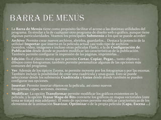  La Barra de Menús tiene como propósito facilitar el acceso a las distintas utilidades del
programa. Es similar a la de cualquier otro programa de diseño web o gráfico, aunque tiene
algunas particularidades. Veamos los principales Submenús a los que se puede acceder:
 Archivo: Permite crear nuevos archivos, abrirlos, guardarlos... Destaca la potencia de la
utilidad Importar que inserta en la película actual casi todo tipo de archivos
(sonidos, vídeo, imágenes e incluso otras películas Flash), o la de Configuración de
Publicación desde donde se pueden modificar las características de la publicación.
También permite configurar la impresión de las páginas, imprimirlas...
 Edición: Es el clásico menú que te permite Cortar, Copiar, Pegar... tanto objetos o
dibujos como fotogramas; también permite personalizar algunas de las opciones más
comunes del programa.
 Ver: Además de los típicos Zooms, te permite moverte por los fotogramas y por las escenas.
También incluye la posibilidad de crear una cuadrícula y unas guías. Esto se puede
seleccionar desde los submenús Cuadrícula y Guías desde donde también se pueden
configurar sus opciones.
 Insertar: Permite insertar objetos en la película, así como nuevos
fotogramas, capas, acciones, escenas...
 Modificar: La opción Transformar permite modificar los gráficos existentes en la
película, y la opción Trazar Mapa de Bits convierte los gráficos en mapas vectoriales (este
tema se tratará más adelante). El resto de opciones permite modificar características de los
elementos de la animación Suavizar, Optimizar o de la propia película (Capa, Escena ...)
 