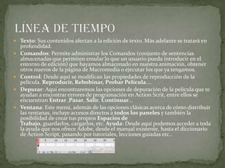  Texto: Sus contenidos afectan a la edición de texto. Más adelante se tratará en
profundidad.
 Comandos: Permite administrar los Comandos (conjunto de sentencias
almacenadas que permiten emular lo que un usuario pueda introducir en el
entorno de edición) que hayamos almacenado en nuestra animación, obtener
otros nuevos de la página de Macromedia o ejecutar los que ya tengamos.
 Control: Desde aquí se modifican las propiedades de reproducción de la
película. Reproducir, Rebobinar, Probar Película....
 Depurar: Aquí encontraremos las opciones de depuración de la película que te
ayudan a encontrar errores de programación en Action Scrit, entre ellos se
encuentran Entrar ,Pasar, Salir, Continuar...
 Ventana: Este menú, además de las opciones clásicas acerca de cómo distribuir
las ventanas, incluye accesos directos a todos los paneles y también la
posibilidad de crear tus propios Espacios de
Trabajo, guardarlos, cargarlos, etc. Ayuda: Desde aquí podemos acceder a toda
la ayuda que nos ofrece Adobe, desde el manual existente, hasta el diccionario
de Action Script, pasando por tutoriales, lecciones guiadas etc..
 