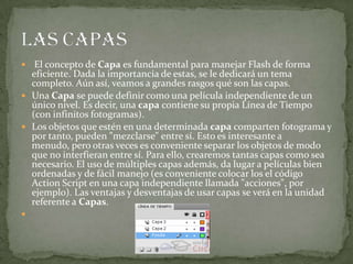  El concepto de Capa es fundamental para manejar Flash de forma
eficiente. Dada la importancia de estas, se le dedicará un tema
completo. Aún así, veamos a grandes rasgos qué son las capas.
 Una Capa se puede definir como una película independiente de un
único nivel. Es decir, una capa contiene su propia Línea de Tiempo
(con infinitos fotogramas).
 Los objetos que estén en una determinada capa comparten fotograma y
por tanto, pueden "mezclarse" entre sí. Esto es interesante a
menudo, pero otras veces es conveniente separar los objetos de modo
que no interfieran entre sí. Para ello, crearemos tantas capas como sea
necesario. El uso de múltiples capas además, da lugar a películas bien
ordenadas y de fácil manejo (es conveniente colocar los el código
Action Script en una capa independiente llamada "acciones", por
ejemplo). Las ventajas y desventajas de usar capas se verá en la unidad
referente a Capas.

 