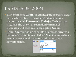  La Herramienta Zoom se emplea para acercar o alejar
la vista de un objeto, permitiendo abarcar más o
menos zona del Entorno de Trabajo. Cada vez que
hagamos clic en con el Zoom duplicaremos el
porcentaje indicado en el desplegable Zooms.
 Panel Zooms: Son un conjunto de accesos directos a
Submenús existentes en el Menú Ver. Son muy útiles y
ayudan a acelerar el trabajo cuando se emplean
correctamente.
 