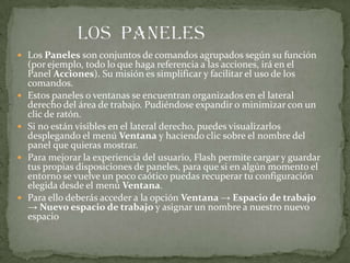  Los Paneles son conjuntos de comandos agrupados según su función
(por ejemplo, todo lo que haga referencia a las acciones, irá en el
Panel Acciones). Su misión es simplificar y facilitar el uso de los
comandos.
 Estos paneles o ventanas se encuentran organizados en el lateral
derecho del área de trabajo. Pudiéndose expandir o minimizar con un
clic de ratón.
 Si no están visibles en el lateral derecho, puedes visualizarlos
desplegando el menú Ventana y haciendo clic sobre el nombre del
panel que quieras mostrar.
 Para mejorar la experiencia del usuario, Flash permite cargar y guardar
tus propias disposiciones de paneles, para que si en algún momento el
entorno se vuelve un poco caótico puedas recuperar tu configuración
elegida desde el menú Ventana.
 Para ello deberás acceder a la opción Ventana → Espacio de trabajo
→ Nuevo espacio de trabajo y asignar un nombre a nuestro nuevo
espacio
 