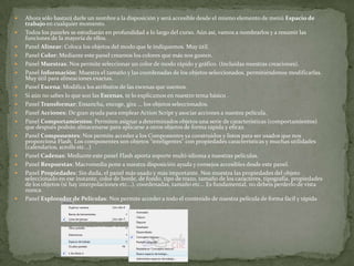  Ahora sólo bastará darle un nombre a la disposición y será accesible desde el mismo elemento de menú Espacio de
trabajo en cualquier momento.
 Todos los paneles se estudiarán en profundidad a lo largo del curso. Aún así, vamos a nombrarlos y a resumir las
funciones de la mayoría de ellos.
 Panel Alinear: Coloca los objetos del modo que le indiquemos. Muy útil.
 Panel Color: Mediante este panel creamos los colores que más nos gusten.
 Panel Muestras: Nos permite seleccionar un color de modo rápido y gráfico. (Incluidas nuestras creaciones).
 Panel Información: Muestra el tamaño y las coordenadas de los objetos seleccionados, permitiéndonos modificarlas.
Muy útil para alineaciones exactas.
 Panel Escena: Modifica los atributos de las escenas que usemos.
 Si aún no sabes lo que son las Escenas, te lo explicamos en nuestro tema básico .
 Panel Transformar: Ensancha, encoge, gira ... los objetos seleccionados.
 Panel Acciones: De gran ayuda para emplear Action Script y asociar acciones a nuestra película.
 Panel Comportamientos: Permiten asignar a determinados objetos una serie de características (comportamientos)
que después podrán almacenarse para aplicarse a otros objetos de forma rápida y eficaz.
 Panel Componentes: Nos permite acceder a los Componentes ya construidos y listos para ser usados que nos
proporciona Flash. Los componentes son objetos "inteligentes" con propiedades características y muchas utilidades
(calendarios, scrolls etc...)
 Panel Cadenas: Mediante este panel Flash aporta soporte multi-idioma a nuestras películas.
 Panel Respuestas: Macromedia pone a nuestra disposición ayuda y consejos accesibles desde este panel.
 Panel Propiedades: Sin duda, el panel más usado y más importante. Nos muestra las propiedades del objeto
seleccionado en ese instante, color de borde, de fondo, tipo de trazo, tamaño de los caracteres, tipografía, propiedades
de los objetos (si hay interpolaciones etc...), coordenadas, tamaño etc... Es fundamental, no debeis perderlo de vista
nunca.
 Panel Explorador de Películas: Nos permite acceder a todo el contenido de nuestra película de forma fácil y rápida
 