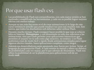  Las posibilidades de Flash son extraordinarias, con cada nueva versión se han
mejorado y simplificado las herramientas, y cada vez es posible lograr mejores
efectos con menos trabajo.
 Aunque su uso más frecuente es el de crear animaciones (a lo largo de este
curso veremos lo sencillo que puede resultar) sus usos son muchos más. Son
tantos, que todos los diseñadores web deberían saber utilizar Flash.
 Durante mucho tiempo, Flash consiguió hacer posible lo que más se echa en
falta en Internet: Dinamismo, y con dinamismo no sólo nos referimos a las
animaciones, sino que Flash permite crear aplicaciones interactivas que
permiten al usuario ver la web como algo atractivo, no estático. Con Flash
podremos crear de modo fácil y rápido desde animaciones simples para lograr
algunos efectos visuales, hasta aplicaciones complejas, como juegos .
 Además sus desarrolladores están apostando muy fuerte por Action Script, el
lenguaje de programación Flash. A cada versión se mejora y ofrece un abanico
de posibilidades cada vez mayor, por lo que además de dinamismo, Flash nos
ofrece la posibilidad de ser la plataforma para aplicaciones web de un
modo real.
 