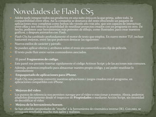  Adobe suele integrar todos sus productos en una suite única en la que prima, sobre todo, la
compatibilidad entre ellos. Así la compañía se desmarca del resto ofreciendo un paquete de
aplicaciones muy completas como hemos ido viendo año tras año, que son capaces de interactuar
entre ellas y nos ofrecen la posibilidad de reutilizar proyectos creados con un programa en otro. De
hecho, podemos usar herramientas más potentes de dibujo, como Ilustrador, para crear nuestros
gráficos, y después animarlos con Flash.
 Flash CS5 ha cambiado profundamente el motor de texto que emplea. En nuevo motor TLF, incluye
bastantes mejoras, entre las que podemos destacar las siguientes:
 Nuevos estilos de carácter y párrafo.
 Se pueden aplicar efectos y atributos sobre el texto sin convertirlo a un clip de película.
 El texto pude fluir entre varios contenedores asociados.

El panel Fragmentos de código.
 Este panel nos permite insertar rápidamente el código Actinon Script 3 de las acciones más comunes.
 Además, podemos emplearlo para almacenar nuestro propio código, y así poder reutilizar lo
cómodamente
 Empaquetadode aplicaciones para iPhone.
 Flash CS5 nos permite convertir nuestras aplicaciones i juegos creados con el programa, en
aplicaciones compatibles con iPhone.

 Mejoras del vídeo.
 Los puntos de referencia nos permiten navegar por el vídeo o reaccionar a eventos. Ahora, podemos
añadirlos directamente desde el inspector de Propiedades o mediante Acción Script, sin necesidad
de decodificar el vídeo
 Mejora de la herramienta huesos.
 Se han añadido propiedades de "muelle" a la herramienta de cinemática inversa (IK). Con esto, se
consiguen resultados mucho más ágiles y realistas.
 