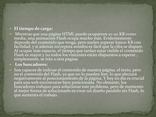  El tiempo de carga:
 Mientras que una página HTML puede ocuparnos 10-20 KB como
media, una animación Flash ocupa mucho más. Evidentemente
depende del contenido que tenga, pero suelen superar los100 KB con
facilidad, y si además incorpora sonidos es fácil que la cifra se dispare.
Al ocupar más espacio, el tiempo que tardan estar visible el contenido
Flash es mayor y no todos los visitantes están dispuestos a esperar...
simplemente, se irán a otra página.
 Los buscadores:
 Son capaces de indexar el contenido de nuestra página, el texto, pero
no el contenido del Flash, ya que no lo pueden leer, lo que afectará
negativamente al posicionamiento de la página. Y hoy en día es crucial
para una web encontrarse bien posicionada. No obstante, los
buscadores trabajan para solucionar este problema, pero de momento
al mejor forma de solucionarlo es crear un diseño paralelo sin Flash, lo
que aumenta el trabajo.
 