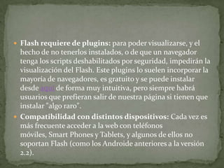  Flash requiere de plugins: para poder visualizarse, y el
hecho de no tenerlos instalados, o de que un navegador
tenga los scripts deshabilitados por seguridad, impedirán la
visualización del Flash. Este plugins lo suelen incorporar la
mayoría de navegadores, es gratuito y se puede instalar
desde aquí de forma muy intuitiva, pero siempre habrá
usuarios que prefieran salir de nuestra página si tienen que
instalar "algo raro".
 Compatibilidad con distintos dispositivos: Cada vez es
más frecuente acceder a la web con teléfonos
móviles, Smart Phones y Tablets, y algunos de ellos no
soportan Flash (como los Androide anteriores a la versión
2.2).
 