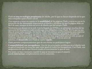  Flash es una tecnología propietaria de Adobe, por lo que su futuro depende de lo que
esta compañía quiera hacer con él.
 Otro aspecto a tener en cuenta es la usabilidad de las páginas Flash, a veces se cae en la
tentación de dar demasiada importancia al diseño y olvidarse de que la página debe ser
fácil de usar, aunque es más un error de diseño que del propio Flash.
 Tendencia a su desuso en la web. Con la llegada de HTML5, se solventan muchas de las
carencias de las páginas tradicionales que nos obligaban a usar Flash. Por lo que su uso
deja de tener tanto sentido. De hecho, Flash CS5 incluye una herramienta para exportar
contenidos Flash a HTML5. La web se vuelve muy vistosa y atractiva, además de
añadirle más interactividad. El aspecto visual es muy importante para la web, ya que al
visitante, sobre todo al principio, "le entra por los ojos". Con un poco de
práctica, el desarrollo con Flash se vuelve rápido.
 Flash permite comportamientos que de otra forma no podríamos lograr.
 Compatibilidad con navegadores. Uno de los principales problemas en el diseño web
es que el resultado no tiene por qué verse igual en todos los navegadores. Con Flash, nos
aseguramos de que lo que hemos creado es exactamente lo que se verá.
 Por tanto, se hace necesario cuando lo que se necesita es que el usuario
pueda interactuar completamente con el contenido.
 