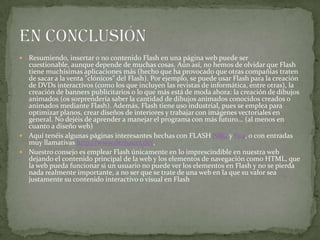  Resumiendo, insertar o no contenido Flash en una página web puede ser
cuestionable, aunque depende de muchas cosas. Aún así, no hemos de olvidar que Flash
tiene muchísimas aplicaciones más (hecho que ha provocado que otras compañías traten
de sacar a la venta "clónicos" del Flash). Por ejemplo, se puede usar Flash para la creación
de DVDs interactivos (como los que incluyen las revistas de informática, entre otras), la
creación de banners publicitarios o lo que más está de moda ahora: la creación de dibujos
animados (os sorprendería saber la cantidad de dibujos animados conocidos creados o
animados mediante Flash). Además, Flash tiene uso industrial, pues se emplea para
optimizar planos, crear diseños de interiores y trabajar con imágenes vectoriales en
general. No dejéis de aprender a manejar el programa con más futuro... (al menos en
cuanto a diseño web)
 Aquí tenéis algunas páginas interesantes hechas con FLASH NRG y fwa, o con entradas
muy llamativas http://www.derbauer.de/,
 Nuestro consejo es emplear Flash únicamente en lo imprescindible en nuestra web
dejando el contenido principal de la web y los elementos de navegación como HTML, que
la web pueda funcionar si un usuario no puede ver los elementos en Flash y no se pierda
nada realmente importante, a no ser que se trate de una web en la que su valor sea
justamente su contenido interactivo o visual en Flash
 