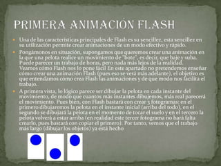 Una de las características principales de Flash es su sencillez, esta sencillez en
su utilización permite crear animaciones de un modo efectivo y rápido.
 Pongámonos en situación, supongamos que queremos crear una animación en
la que una pelota realice un movimiento de "bote", es decir, que baje y suba.
Puede parecer un trabajo de horas, pero nada más lejos de la realidad.
Veamos cómo Flash nos lo pone fácil En este apartado no pretendemos enseñar
cómo crear una animación Flash (pues eso se verá más adelante), el objetivo es
que entendamos cómo crea Flash las animaciones y de que modo nos facilita el
trabajo.
 A primera vista, lo lógico parece ser dibujar la pelota en cada instante del
movimiento, de modo que cuantos más instantes dibujemos, más real parecerá
el movimiento. Pues bien, con Flash bastará con crear 3 fotogramas: en el
primero dibujaremos la pelota en el instante inicial (arriba del todo), en el
segundo se dibujará la pelota en el momento de tocar el suelo y en el tercero la
pelota volverá a estar arriba (en realidad este tercer fotograma no hará falta
crearlo, pues bastará con copiar el primero). Por tanto, vemos que el trabajo
más largo (dibujar los objetos) ya está hecho
 