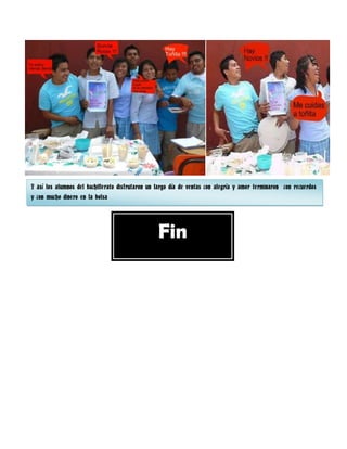 Y así los alumnos del bachillerato disfrutaron un largo día de ventas con alegría y amor terminaron con recuerdos
y con mucho dinero en la bolsa




                                                  Fin
 