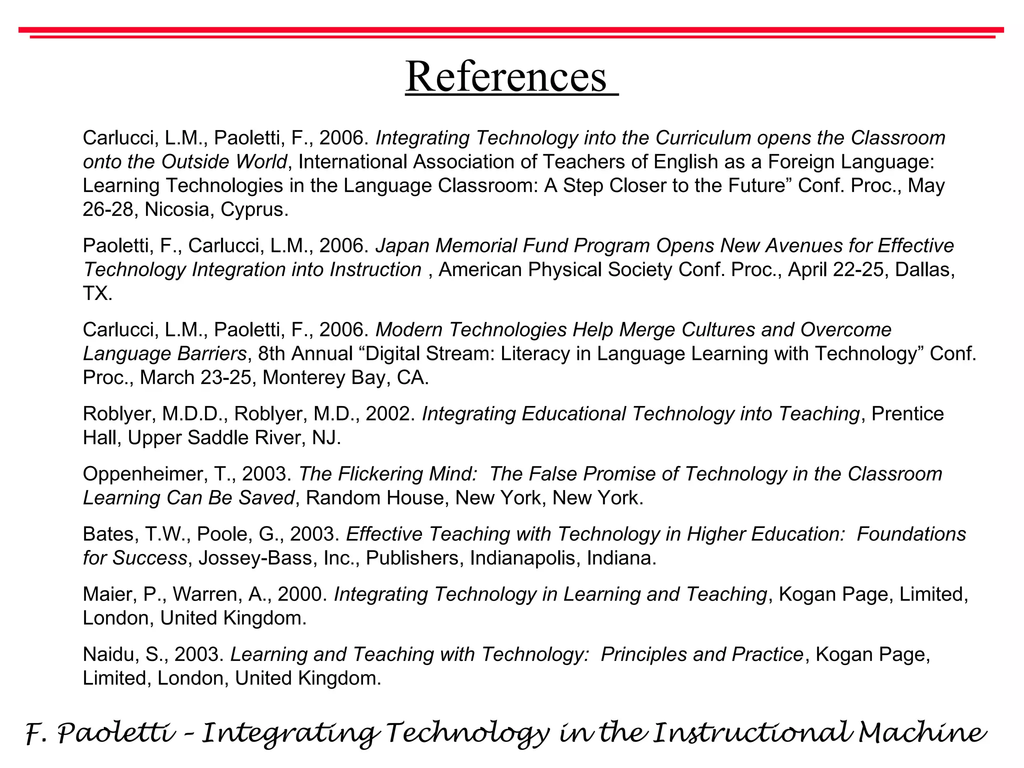 F. Paoletti – Integrating Technology in the Instructional Machine
References
Carlucci, L.M., Paoletti, F., 2006. Integrating Technology into the Curriculum opens the Classroom
onto the Outside World, International Association of Teachers of English as a Foreign Language:
Learning Technologies in the Language Classroom: A Step Closer to the Future” Conf. Proc., May
26-28, Nicosia, Cyprus.
Paoletti, F., Carlucci, L.M., 2006. Japan Memorial Fund Program Opens New Avenues for Effective
Technology Integration into Instruction , American Physical Society Conf. Proc., April 22-25, Dallas,
TX.
Carlucci, L.M., Paoletti, F., 2006. Modern Technologies Help Merge Cultures and Overcome
Language Barriers, 8th Annual “Digital Stream: Literacy in Language Learning with Technology” Conf.
Proc., March 23-25, Monterey Bay, CA.
Roblyer, M.D.D., Roblyer, M.D., 2002. Integrating Educational Technology into Teaching, Prentice
Hall, Upper Saddle River, NJ.
Oppenheimer, T., 2003. The Flickering Mind: The False Promise of Technology in the Classroom
Learning Can Be Saved, Random House, New York, New York.
Bates, T.W., Poole, G., 2003. Effective Teaching with Technology in Higher Education: Foundations
for Success, Jossey-Bass, Inc., Publishers, Indianapolis, Indiana.
Maier, P., Warren, A., 2000. Integrating Technology in Learning and Teaching, Kogan Page, Limited,
London, United Kingdom.
Naidu, S., 2003. Learning and Teaching with Technology: Principles and Practice, Kogan Page,
Limited, London, United Kingdom.
 
