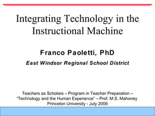 F. Paoletti – Integrating Technology in the Instructional Machine
Franco Paoletti, PhD
East Windsor Regional School District
Integrating Technology in the
Instructional Machine
Teachers as Scholars – Program in Teacher Preparation –
“Technology and the Human Experience” – Prof. M.S. Mahoney
Princeton University - July 2006
 