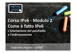 Corso	
  IPv6	
  -­‐	
  Modulo	
  2	
  	
  
Come	
  è	
  fa5o	
  IPv6	
  
L’intestazione	
  del	
  pacche5o	
  	
  
e	
  l’indirizzamento	
  
Gabriella	
  Paolini	
  -­‐	
  GARR	
  
 