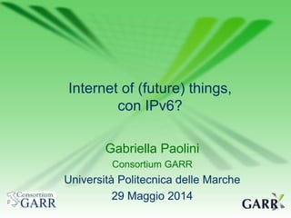 Gabriella Paolini
Consortium GARR
Università Politecnica delle Marche
29 Maggio 2014
Internet of (future) things,
con IPv6?
 