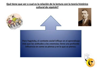 Qué tiene que ver o cual es la relación de la lectura con la teoría histórico
                          cultural de vigotski?




              Para Vygotsky, el contexto social influye en el aprendizaje
              más que las actitudes y las creencias; tiene una profunda
                 influencia en como se piensa y en lo que se piensa.
 