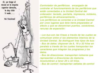 Controlador de periféricos. encargado de
controlar el funcionamiento de los periféricos que
están conectados a la Unidad Central del
ordenador: teclado, pantalla, impresora, módems,
periféricos de almacenamiento ...
Los periféricos se conectan a la Unidad Central
por unos lugares que ésta tiene preparados al
efecto y que se denominan puertos, conectores,
ranuras de expansión:
- Los bus son las líneas a través de las cuales es
comunican entre sí los elementos internos de la
Unidad Central. Se distinguen tres tipos de bus:
- Bus de datos: disponen de 8, 16 o 32 hilos en
paralelo a través de los cuales transportan los
caracteres que integran los programas y los
datos.
- Bus de direcciones: transportan números que
representan a direcciones de memoria.
Acostumbran a tener 20 o 32 hilos.
- Bus de control: transportan señales de control
 