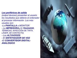 Los periféricos de salida
(output devices) presentan al usuario
los resultados que obtiene el ordenador
al procesar información. Los más
usuales son:
-La PANTALLA o MONITOR
- La IMPRESORA,( El TRAZADOR,
TÉRMICAS, INYECCIÓN DE TINTA,
LÁSER, DE CONTACTO)
- Los ALTAVOCES
- El SINTETIZADOR DE VOZ
-El CONVERTIDOR DIGITAL-
ANALÓGICO
 