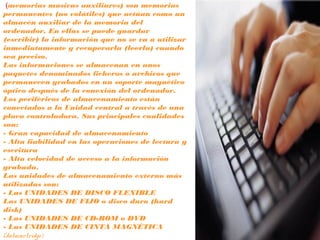 (memorias masivas auxiliares) son memorias
permanentes (no volátiles) que actúan como un
almacén auxiliar de la memoria del
ordenador. En ellas se puede guardar
(escribir) la información que no se va a utilizar
inmediatamente y recuperarla (leerla) cuando
sea preciso.
Las informaciones se almacenan en unos
paquetes denominados ficheros o archivos que
permanecen grabados en un soporte magnético
óptico después de la conexión del ordenador.
Los periféricos de almacenamiento están
conectados a la Unidad central a través de una
placa controladora. Sus principales cualidades
son:
- Gran capacidad de almacenamiento
- Alta fiabilidad en las operaciones de lectura y
escritura
- Alta velocidad de acceso a la información
grabada.
Las unidades de almacenamiento externo más
utilizadas son:
- Las UNIDADES DE DISCO FLEXIBLE
Las UNIDADES DE FIJO o disco duro (hard
disk)
- Las UNIDADES DE CD-ROM o DVD
- Las UNIDADES DE CINTA MAGNÉTICA
(datacartridge)
 