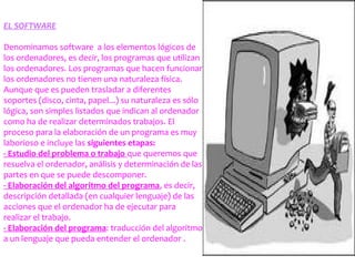 EL SOFTWARE
Denominamos software a los elementos lógicos de
los ordenadores, es decir, los programas que utilizan
los ordenadores. Los programas que hacen funcionar
los ordenadores no tienen una naturaleza física.
Aunque que es pueden trasladar a diferentes
soportes (disco, cinta, papel...) su naturaleza es sólo
lógica, son simples listados que indican al ordenador
como ha de realizar determinados trabajos. El
proceso para la elaboración de un programa es muy
laborioso e incluye las siguientes etapas:
- Estudio del problema o trabajo que queremos que
resuelva el ordenador, análisis y determinación de las
partes en que se puede descomponer.
- Elaboración del algoritmo del programa, es decir,
descripción detallada (en cualquier lenguaje) de las
acciones que el ordenador ha de ejecutar para
realizar el trabajo.
- Elaboración del programa: traducción del algoritmo
a un lenguaje que pueda entender el ordenador .
 