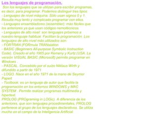 Los lenguajes de programación.
Son los lenguajes que se utilizan para escribir programas,
es decir, para programar. Podemos distinguir tres tipos:
- Lenguajes de nivel máquina: Sólo usan signos 0 y 1.
Resulta muy lento y complicado programar con ellos.
- Lenguajes ensambladores (assembler): más fáciles que
los anteriores ya que usan códigos nemotécnicos.
- Lenguajes de alto nivel: son lenguajes próximos a
nuestro lenguaje habitual. Facilitan la programación. Los
lenguajes de alto nivel más utilizados son:
- FORTRAN (FORmula TRANslation
- BASIC (Beginners All-purpose Symbolic Instruction
Code). Creado el año 1965 por Kemeny y Kurtz (USA. La
versión VISUAL BASIC (Microsoft) permite programar en
Windows .
- PASCAL. Concebido por el suizo Niklaus Wirth y
difundido a partir de 1971
- LOGO. Nace en el año 1971 de la mano de Seymor
Papert
- Toolbook: es un lenguaje de autor que facilita la
programación en los entornos WINDOWS y MAC
SYSTEM . Permite realizar programas multimedia y
hipertext.
PROLOG (PROgraming in LOGic). A diferencia de los
anteriores, que son lenguajes procedimentales, PROLOG
pertenece al grupo de los lenguajes declarativos. Se utiliza
mucho en el campo de la Inteligencia Artificial.
 