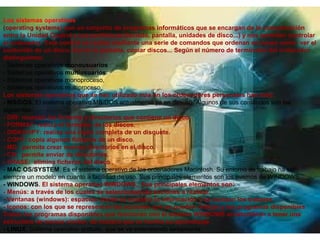 Los sistemas operativos
(operating systems) son un conjunto de programas informáticos que se encargan de la comunicación
entre la Unidad Central y sus periféricos (teclado, pantalla, unidades de disco...) y nos permiten controlar
el ordenador. Este control se realiza mediante una serie de comandos que ordenan acciones como: ver el
contenido de un disco, borrar la pantalla, copiar discos... Según el número de terminales del ordenador
distinguimos:
- Sistemas operativos monousuarios
- Sistemas operativos multiusuarios:
- Sistemas operativos monoproceso,
- Sistemas operativos multiproceso,
Los sistemas operativos que se han utilizado más en los ordenadores personales han sido:
- MS/DOS. El sistema operativo MS/DOS actualmente ya en desuso. Algunos de sus comandos son los
siguientes:
- DIR: muestra los ficheros y directorios que contiene un disco.
- FORMAT: realiza el formateo de los discos.
- DISKCOPY: realiza una copia completa de un disquete.
- COPY: copia algunos ficheros de un disco.
- MD: permite crear nuevos directorios en el disco.
- CD: permite enviar de directorios.
- ERASE: elimina ficheros del disco .
- MAC OS/SYSTEM. Es el sistema operativo de los ordenadores Macintosh. Su entorno de trabajo ha sido
siempre un modelo en cuanto a facilidad de uso. Sus principales elementos son los mismos de WINDOWS.
- WINDOWS. El sistema operativo WINDOWS,. Sus principales elementos son:
- Menús: a través de los cuales se seleccionan las acciones a realizar.
- Ventanas (windows): espacios donde se muestra la información y se realizan los trabajos.
- Iconos: con los que se representan las acciones que se pueden realizar y los programas disponibles
Todos los programas disponibles que funcionan con el sistema WINDOWS acostumbran a tener una
estructura de menús similar, de manera que se facilita su aprendizaje .
- LINUX. Sistema operativo gratuito, que se va extendiendo lentamente.
 