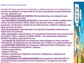 Aplicaciones de uso general.
(también llamadas aplicaciones horizontales o software de base) son programas que
resultan de utilidad en el desarrollo de muchas actividades humanas diferentes.
Los más utilizados son:
- Los PROCESADORES DE TEXTOS (Word processing) son programas que
facilitan la edición de textos,
- Los GESTORES DE BASES DE DATOS se usan para la creación, modificación y
archivo de documentos y fiches sobre muy diversos temas, y permiten la
búsqueda, clasificación y listado de las informaciones. Podemos distinguir dos
tipos de bases de datos:
- B.D. Documentales, especializadas en la gestión de grandes volúmenes de
información documental:
- B.D. relacionales, especializadas en la gestión de información muy estructurada
en campos: fichas, cuadres de doble entrada... Por ejemplo los programas:
DBASE, File Maker y Microsoft Access.
- Los HOJAS DE CÁLCULO son programas especializados en hacer cálculos
matemáticos. Actualmente las más utilizadas son LOTUS 1-2-3 y Microsoft Excel
- Los EDITORES GRÁFICOS son programas (Microsoft Paint, Photoshop...) que
facilitan la elaboración de gráficos y dibujos:
- Gráficos geométricos.
- Dibujos artísticos.
- Gráficos estadísticos: diagramas de barras, histogramas, diagramas de
sectores, pictogramas...
- Los PROGRAMAS DE COMUNICACIONES son programas especializados en
transmitir ficheros, gestionar el correo electrónico o navegar por las redes
 