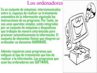 Los ordenadores
Es un conjunto de máquinas, intercomunicadas
entre sí, capaces de realizar un tratamiento
automático de la información siguiendo las
instrucciones de un programa. Por Tanto, no
son unos aparatos simples, están integrados
por un conjunto de máquinas y dispositivos
que trabajan de manera sincronizada para
procesar automáticamente la información. El
conjunto de elementos físicos que integran un
ordenador se denomina HARDWARE.
Además requieren unos programas que
indiquen el tipo de tratamiento que han de
realizar a la información. Los programas que
usan los ordenadores son SOFTWARE.
 
