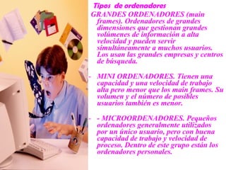 Tipos de ordenadores
GRANDES ORDENADORES (main
frames). Ordenadores de grandes
dimensiones que gestionan grandes
volúmenes de información a alta
velocidad y pueden servir
simultáneamente a muchos usuarios.
Los usan las grandes empresas y centros
de búsqueda.
- MINI ORDENADORES. Tienen una
capacidad y una velocidad de trabajo
alta pero menor que los main frames. Su
volumen y el número de posibles
usuarios también es menor.
- - MICROORDENADORES. Pequeños
ordenadores generalmente utilizados
por un único usuario, pero con buena
capacidad de trabajo y velocidad de
proceso. Dentro de este grupo están los
ordenadores personales.
 