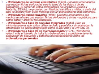 • - Ordenadores de válvulas electrónicas (1946). Enormes ordenadores
que usaban fichas perforadas para la toma de los datos y de los
programas. El primer de estos ordenadores fue el ENIAC (Eckert y
Mauchly, EE.UU), un prototipo con finalidad científica y militar, a partir del
cual se construyeron otros modelos con un planteamiento más comercial.
• - Ordenadores transistorizados (1956). Grandes ordenadores con
muchos terminales que usaban fichas perforadas y cintas magnéticas para
entrar datos y archivar los resultados.
• - Ordenadores a base de circuitos integrados (1965). Eran ya
miniordenadores que solían utilizar teclado y pantalla y almacenaban la
información en discos magnéticos como el IBM 360 y el UNIVAC 90.
• - Ordenadores a base de un microprocesador (1971). Permitieron
reducir más el tamaño de todos los ordenadores y especialmente en la
producción de pequeños y potentes microordenadores como los
ordenadores personales.
 