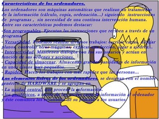 Características de los ordenadores.
Los ordenadores son máquinas automáticas que realizan un tratamiento
de la información (cálculo, copia, ordenación...) siguiendo instrucciones
de programas , sin necesidad de una continua intervención humana.
Entre sus características podemos destacar:
-Son programables. Ejecutan las instrucciones que reciben a través de un
programa.
- Versatilidad. Podemos realizar diversos trabajos: escribir cartas, dibujar
planos, controlar otras máquinas, explicar una lección, jugar a ajedrez...
- Interactividad. Mantienen diálogos con los sus usuarios y actúan en
función de sus ordenes y acciones.
- Capacidad de almacenar. Almacenan grandes cantidades de información
en unos discos muy pequeños.
- Rapidez. Hacen los trabajos con más rapidez que las personas...
Los elementos físicos de los ordenadores, se designan con el nombre
genérico de HARDWARE y se agrupan en
- La unidad central, que procesa la información.
- los periféricos, a través de los cuales entra la información al ordenador
y éste comunica los resultados de su proceso a los usuarios.
 