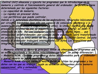 LA UNIDAD CENTRAL
(Central Unit) almacena y ejecuta los programas que le introducimos en la
memoria y controla el funcionamiento general del ordenador. Su potencia viene
determinada por los siguientes factores:
- La capacidad de memoria.
- La rapidez en procesar datos.
- Los periféricos que puede controlar.
Debido a la naturaleza dicotómica de los ordenadores, integrados básicamente
por circuitos biestables (que sólo son capaces de conocer la existencia o la
ausencia de electricidad o magnetismo en ellos), la Unidad Central sólo puede
procesar la información que se presente en un lenguaje binario, es decir,
atomizada en bits. Por eso cualquier carácter: letra, dígito, signo... que
introducimos en el ordenador, por ejemplo desde el teclado, será transformado
en un byte (tira de bits) antes de ser transmitido a la Unidad Central. De esta
manera el ordenador trabajará internamente con bytes Los dispositivos que
integran la Unidad Central son:
- Memoria interna (o memoria principal) donde se almacenan los programas que
se están ejecutando y los datos relacionados con ellos. Se puede diferenciar:
- Memoria ROM. Contiene programas y datos indispensables para el ordenador
y que el usuario no puede modificar.
- Memoria RAM. Es una memoria volátil donde se sitúan los programas y los
datos con los que es trabaja. Según su ubicación distinguimos entre memoria
convencional, alta y extendida
 