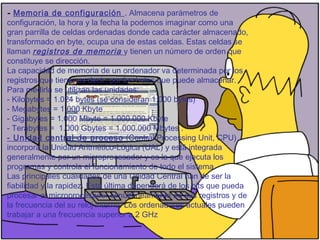 - Memoria de configuración . Almacena parámetros de
configuración, la hora y la fecha la podemos imaginar como una
gran parrilla de celdas ordenadas donde cada carácter almacenado,
transformado en byte, ocupa una de estas celdas. Estas celdas se
llaman registros de memoria y tienen un número de orden que
constituye se dirección.
La capacidad de memoria de un ordenador va determinada por los
registros que tiene, es decir, por los bytes que puede almacenar.
Para medirla se utilizan las unidades:
- Kilobytes = 1.024 bytes (se consideran 1.000 bytes)
- Megabytes = 1.000 Kbyte
- Gigabytes = 1.000 Mbyte = 1.000.000 Kbyte
- Terabytes =  1.000 Gbytes = 1.000.000 Mbytes .
- Unidad central de proceso (Central Processing Unit, CPU)
incorpora la Unidad Aritmético-Lógica (UAL) y está integrada
generalmente por un microprocesador y es la que ejecuta los
programas y controla el funcionamiento de todo el sistema.
Las principales cualidades de una Unidad Central han de ser la
fiabilidad y la rapidez. Esta última dependerá de los bits que pueda
procesar el microprocesador simultáneamente en sus registros y de
la frecuencia del su reloj interno. Los ordenadores actuales pueden
trabajar a una frecuencia superior a 2 GHz
 