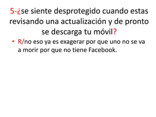5-¿se siente desprotegido cuando estas
revisando una actualización y de pronto
se descarga tu móvil?
• R/no eso ya es exagerar por que uno no se va
a morir por que no tiene Facebook.

 