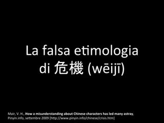 La	falsa	e,mologia	
di	危機	(wēijī)	
Mair,	V.	H.,	How	a	misunderstanding	about	Chinese	characters	has	led	many	astray,	
Piny...
