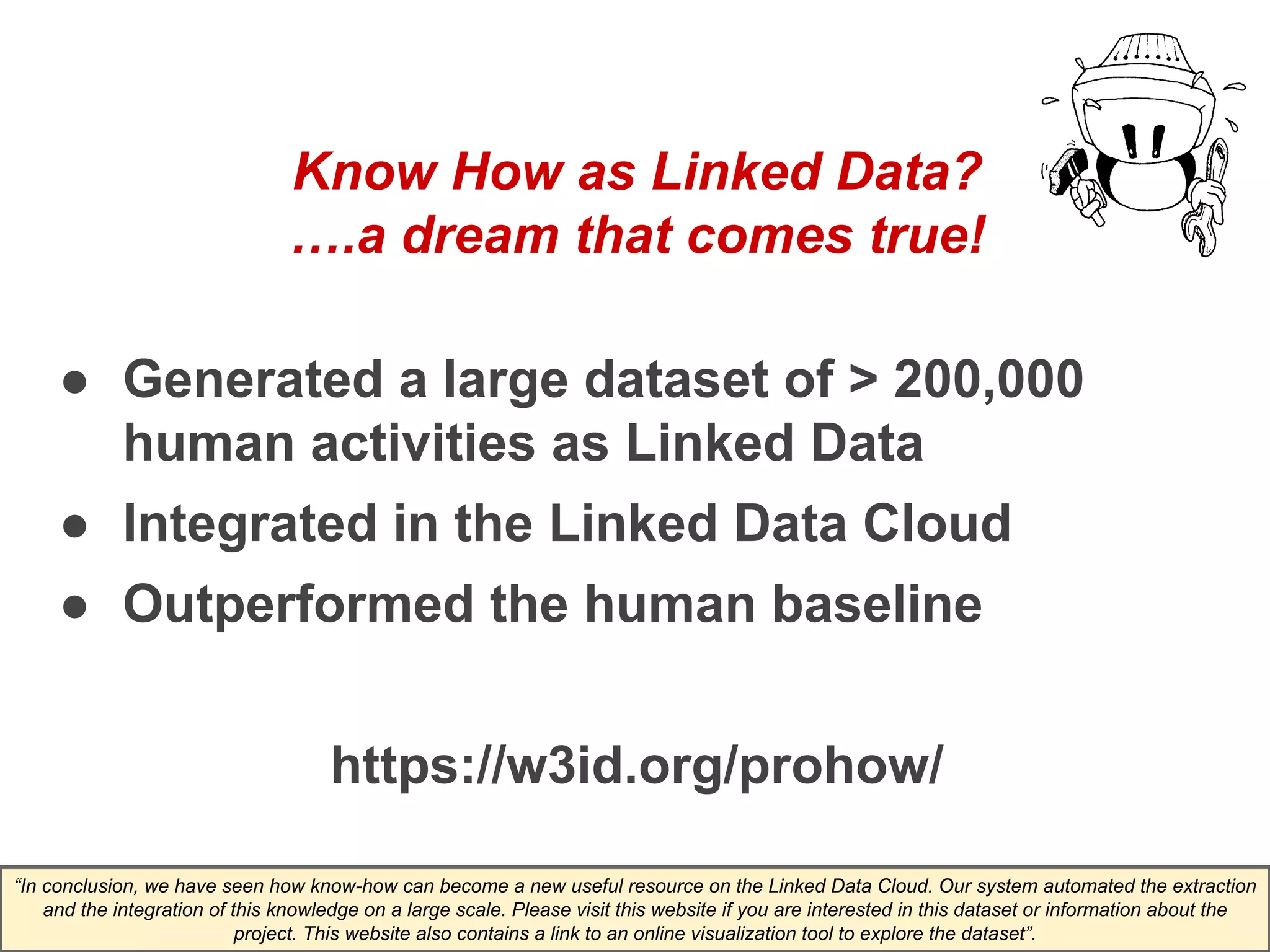 Know How as Linked Data? 
….a dream that comes true! 
● Generated a large dataset of > 200,000 
human activities as Linked Data 
● Integrated in the Linked Data Cloud 
● Outperformed the human baseline 
https://w3id.org/prohow/ 
“In conclusion, we have seen how know-how can become a new useful resource on the Linked Data Cloud. Our system automated the extraction 
and the integration of this knowledge on a large scale. Please visit this website if you are interested in this dataset or information about the 
project. This website also contains a link to an online visualization tool to explore the dataset”. 
