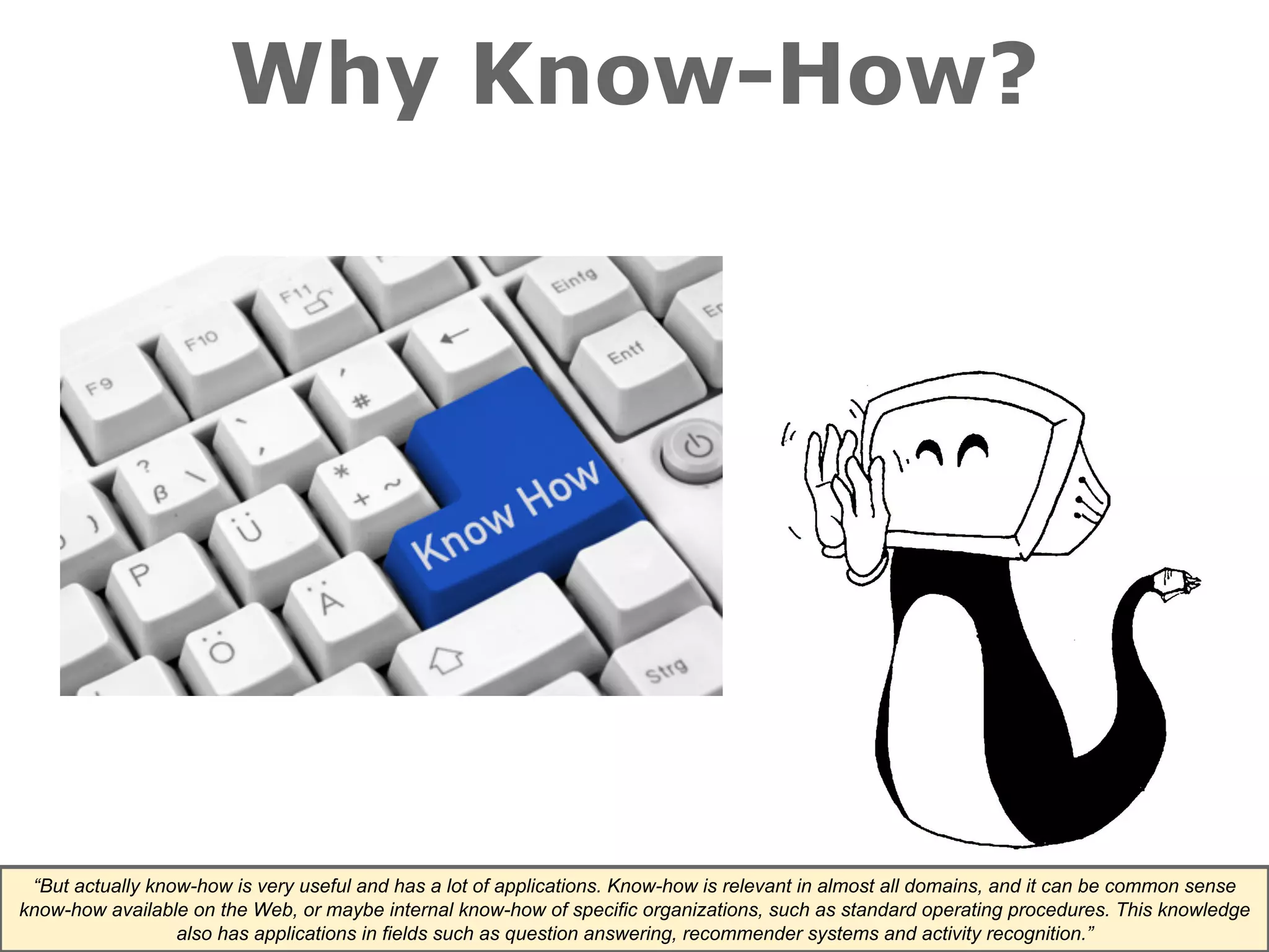 Why Know-How? 
“But actually know-how is very useful and has a lot of applications. Know-how is relevant in almost all domains, and it can be common sense 
know-how available on the Web, or maybe internal know-how of specific organizations, such as standard operating procedures. This knowledge 
also has applications in fields such as question answering, recommender systems and activity recognition.” 
 