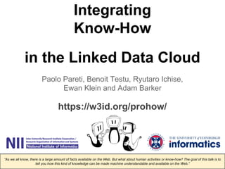 Integrating 
Know-How 
in the Linked Data Cloud 
Paolo Pareti, Benoit Testu, Ryutaro Ichise, 
Ewan Klein and Adam Barker 
https://w3id.org/prohow/ 
“As we all know, there is a large amount of facts available on the Web. But what about human activities or know-how? The goal of this talk is to 
tell you how this kind of knowledge can be made machine understandable and available on the Web.” 
 