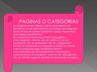 PAGINAS O CATEGORIAS
las paginas seven utilizar cuando elcontenido en
lasmismas va ser permanente entu blog, lascategorías
sonlos temas en quese subdivide tublog y tepermiten
que tublog seadinámico
En consecuenciavamos a crear unapagina y
unacategoría1.-damos clic en misitio :2.-clic en
escritorio3.-clic en entradas4.-clic en categorías5.-
escribe el nombrede la categoría y daclic en añadir
nuevacategoríaLuego tambiénpodemos
crear entradas de temasreferente a lacategoría
creamosahora una pagina:1.-damos clic enpaginas2.-
clic en añadir pagina3.-escribe el nombrede la pagina
 
