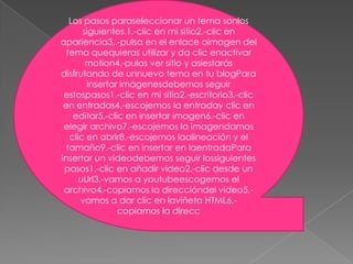 Los pasos paraseleccionar un tema sonlos
       siguientes.1.-clic en mi sitio2.-clic en
apariencia3,.-pulsa en el enlace oimagen del
  tema quequieras utilizar y da clic enactivar
        motion4.-pulas ver sitio y asíestarás
disfrutando de unnuevo tema en tu blogPara
        insertar imágenesdebemos seguir
 estospasos1.-clic en mi sitio2.-escritorio3.-clic
 en entradas4.-escojemos la entraday clic en
    editar5.-clic en insertar imagen6.-clic en
 elegir archivo7.-escojemos la imagendamos
   clic en abrir8.-escojemos laalineación y el
  tamaño9.-clic en insertar en laentradaPara
insertar un videodebemos seguir lossiguientes
 pasos1.-clic en añadir video2.-clic desde un
      uUrl3.-vamos a youtubeescogemos el
 archivo4.-copiamos la direccióndel video5.-
      vamos a dar clic en laviñeta HTML6.-
                copiamos la direcc
 