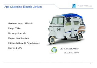 Maximum speed: 50 km/h
Range: 75 km
Recharge time: 4h
Ape Calessino Electric LithiumApe Calessino Electric Lithium
12
Recharge time: 4h
Engine: brushless type
Lithium battery: Li-Po technology
Energy: 7 kWh
 