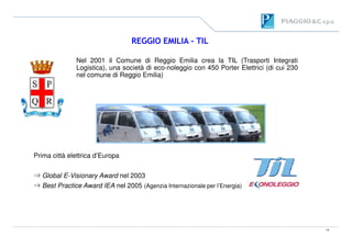 REGGIO EMILIA - TIL
Nel 2001 il Comune di Reggio Emilia crea la TIL (Trasporti Integrati
Logistica), una società di eco-noleggio con 450 Porter Elettrici (di cui 230
nel comune di Reggio Emilia)
14
Prima città elettrica d’Europa
⇒ Global E-Visionary Award nel 2003
⇒ Best Practice Award IEA nel 2005 (Agenzia Internazionale per l’Energia)
 