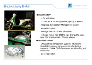 Lithium battery
• Li-Po technology
• 37V 40 Ah 1,5 kWh (modular type up to 3 kWh)
• integrated BMS (Battery Management System)
• air-cooled system
• recharge time: 2h (4h with 2 batteries)
Electric Liberty EElectric Liberty E--MailMail
7
• recharge time: 2h (4h with 2 batteries)
• recharge modes (IEC 61851): type 3 for public area;
mode 1 for private area by Shucko adaptor
Electronic control
• VMS (Vehicle Management System): 4 functions
integrated in only one component: inverter, battery
charger of 1200 W, DC/DC converter, vehicle safety and
functionality
• air-cooled system
 