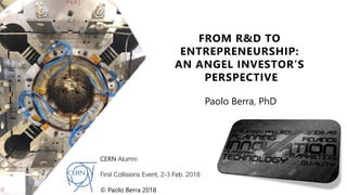 FROM R&D TO
ENTREPRENEURSHIP:
AN ANGEL INVESTOR’S
PERSPECTIVE
Paolo Berra, PhD
CERN Alumni
First Collisions Event, 2-3 Feb. 2018
© Paolo Berra 2018
 