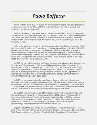 Paolo Boffetta
Paolo Boffetta (born July 19, 1958) is an Italian epidemiologist. He is doing research
on cancer, where he contributed to the understanding of the role of alcohol and
smoking in cancer development.
Boffetta was born in Turin, Italy, went to the Vittorio Alfieri High School in Turin, and
studied medicine at the University of Turin and received a Doctor of Medicine degree in
1982, after which he became a resident at the Second Division of Internal Medicine
and Research Fellow and Research Assistant at the Cancer Epidemiology Unit of the
University of Turin.
After some years, he moved to New York and worked as a Research Assistant at the
Department of Statistics and Epidemiology of the American Cancer Society (1986–88).
He became an Research Assistant at the Division of Epidemiology of the American
Health Foundation in New York, in 1988 and a Graduate Research Assistant at the
Division of Environmental Sciences and Post-Doctoral Associate at the Division of Health
Policy and Management of Columbia University, School of Public Health in New York
(1988–89), where he was awarded a M.P.H..
In 1990, he moved to Lyon, France, to join the International Agency for Research on
Cancer, IARC, first as Medical Officer until 1994 and later as Chief of the Unit of
Environmental Cancer Epidemiology (1995–2003). During this time he was also Visiting
Scientist at the Division of Cancer Epidemiology and Genetics, US National Cancer
Institute, in Washington (1998/99), Foreign Adjunct Professor, at the Department of
Medical Epidemiology and Microbiology and Tumour Biology Centre, Karolinska
Institutet, Stockholm, Sweden (2000–2006).
In 2003, he moved on to the German Cancer Research Center in Heidelberg,
Germany, where he headed the Division of Clinical Epidemiology. He was awarded a
Professorship for Clinical Epidemiology at the University of Heidelberg in the same year.
Only a year later Boffetta moved back to IARC, Lyon to become Group Head and
the first Coordinator of the Genetics and Epidemiology Cluster there.
Since 2001 he is Visiting Professor at the Department of Biomedical Sciences and
Human Oncology, University of Turin, Italy and since 2002 Adjunct Professor, at the
Department of Medicine, Vanderbilt University, Nashville, USA. In 2009 he became
Affiliate of the R. Samuel McLaughlin Centre for Population Health Risk Assessment,
University of Ottawa, Canada and Adjunct Professor at the Department of
Epidemiology, Harvard School of Public Health, Boston, USA.
In 2009 he left IARC and joined the faculty of Icahn School of Medicine at Mount
Sinai in New York, NY, as Professor and Associate Director for Population Sciences of the
Tisch Cancer Institute and Director of the Institute for Translational Epidemiology.
 