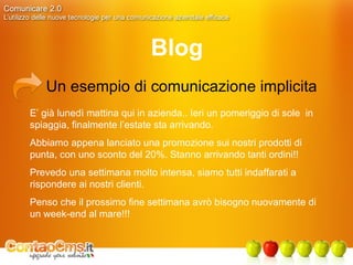 Blog Un esempio di comunicazione implicita E’ già lunedì mattina qui in azienda.. Ieri un pomeriggio di sole  in spiaggia, finalmente l’estate sta arrivando. Abbiamo appena lanciato una promozione sui nostri prodotti di punta, con uno sconto del 20%. Stanno arrivando tanti ordini!!  Prevedo una settimana molto intensa, siamo tutti indaffarati a rispondere ai nostri clienti. Penso che il prossimo fine settimana avrò bisogno nuovamente di un week-end al mare!!! 