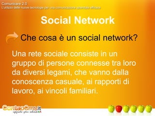 Social Network Che cosa è un social network? Una rete sociale consiste in un gruppo di persone connesse tra loro da diversi legami, che vanno dalla conoscenza casuale, ai rapporti di lavoro, ai vincoli familiari. 
