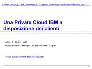 Cloud Computing, SaaS, Virtualization – L’impresa crea valore scalando la commodity dell’IT Una Private Cloud IBM a disposizione dei clienti Milano, 2 – Luglio – 2009 Paolo Cambarau – Manager Lab Services IBM – Cagliari Traccia audio all’interno della presentazione 