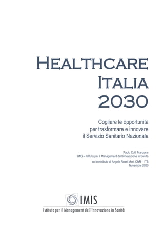 Healthcare
Italia
2030
Cogliere le opportunità
per trasformare e innovare
il Servizio Sanitario Nazionale
Paolo Colli Franzone
IMIS – Istituto per il Management dell’Innovazione in Sanità
col contributo di Angelo Rossi Mori, CNR – ITB
Novembre 2020
 